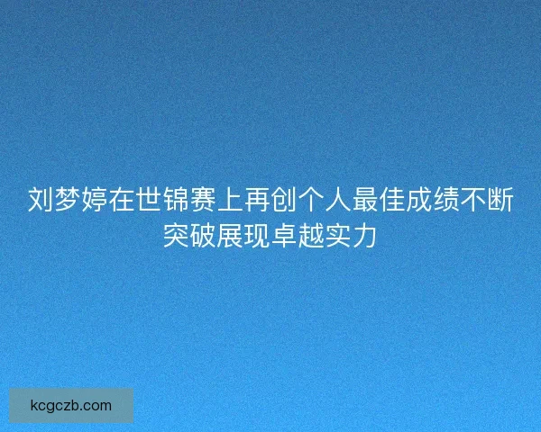 刘梦婷在世锦赛上再创个人最佳成绩不断突破展现卓越实力