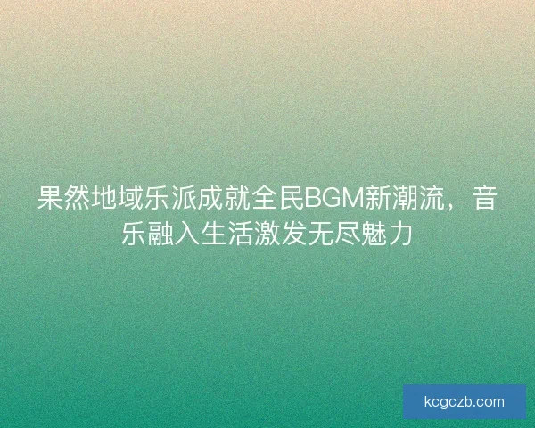 果然地域乐派成就全民BGM新潮流，音乐融入生活激发无尽魅力
