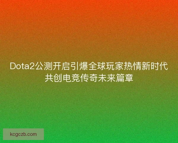 Dota2公测开启引爆全球玩家热情新时代共创电竞传奇未来篇章