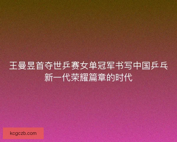 王曼昱首夺世乒赛女单冠军书写中国乒乓新一代荣耀篇章的时代
