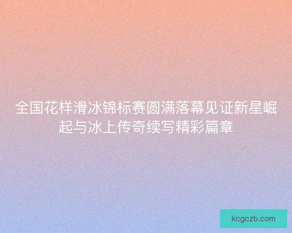 全国花样滑冰锦标赛圆满落幕见证新星崛起与冰上传奇续写精彩篇章